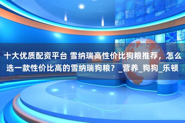 十大优质配资平台 雪纳瑞高性价比狗粮推荐，怎么选一款性价比高的雪纳瑞狗粮？_营养_狗狗_乐顿