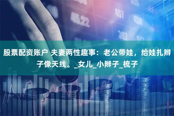股票配资账户 夫妻两性趣事：老公带娃，给娃扎辫子像天线。_女儿_小辫子_梳子
