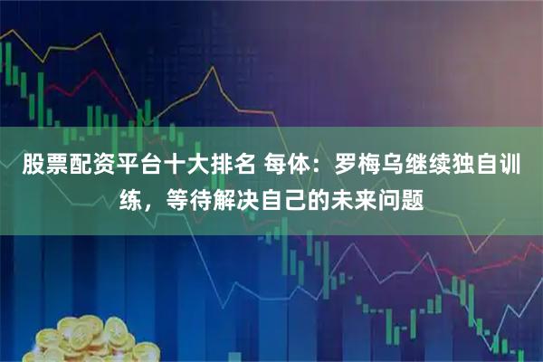 股票配资平台十大排名 每体：罗梅乌继续独自训练，等待解决自己的未来问题