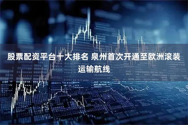 股票配资平台十大排名 泉州首次开通至欧洲滚装运输航线