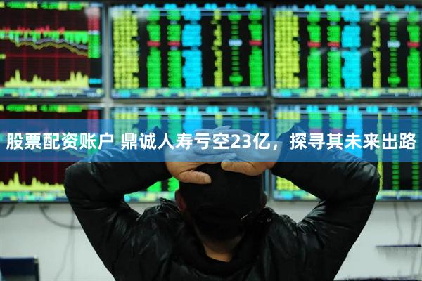 股票配资账户 鼎诚人寿亏空23亿，探寻其未来出路
