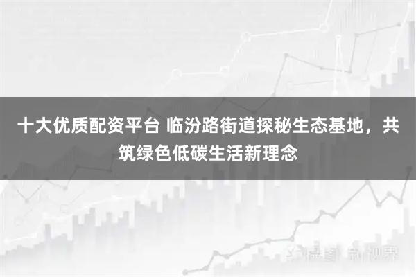十大优质配资平台 临汾路街道探秘生态基地，共筑绿色低碳生活新理念