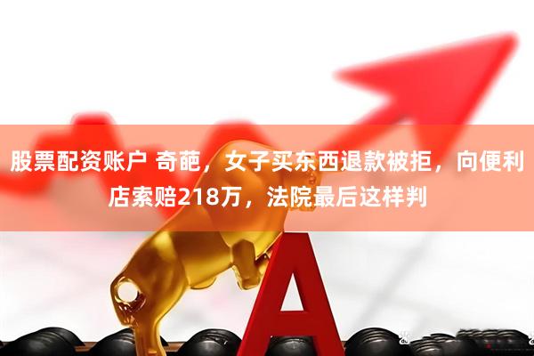 股票配资账户 奇葩，女子买东西退款被拒，向便利店索赔218万，法院最后这样判