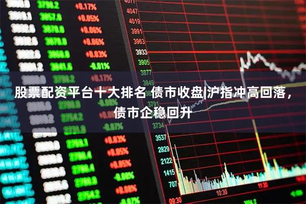 股票配资平台十大排名 债市收盘|沪指冲高回落，债市企稳回升