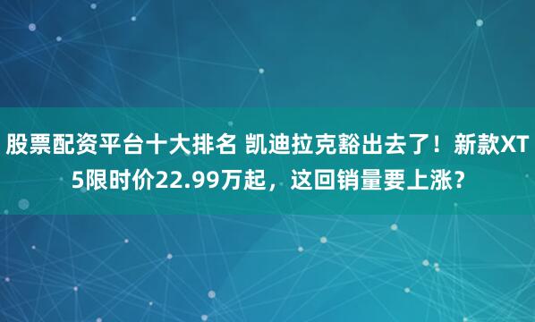 股票配资平台十大排名 凯迪拉克豁出去了！新款XT5限时价22.99万起，这回销量要上涨？