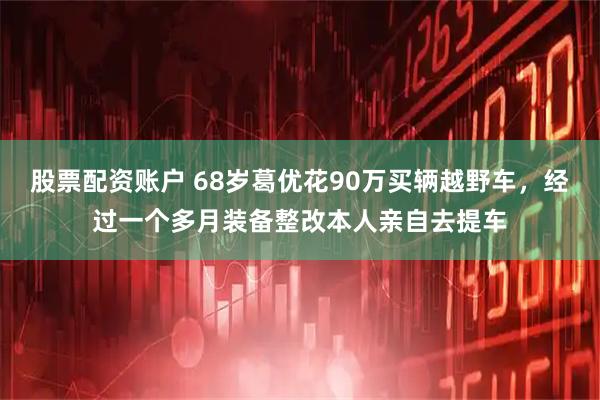 股票配资账户 68岁葛优花90万买辆越野车，经过一个多月装备整改本人亲自去提车