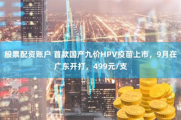 股票配资账户 首款国产九价HPV疫苗上市，9月在广东开打，499元/支