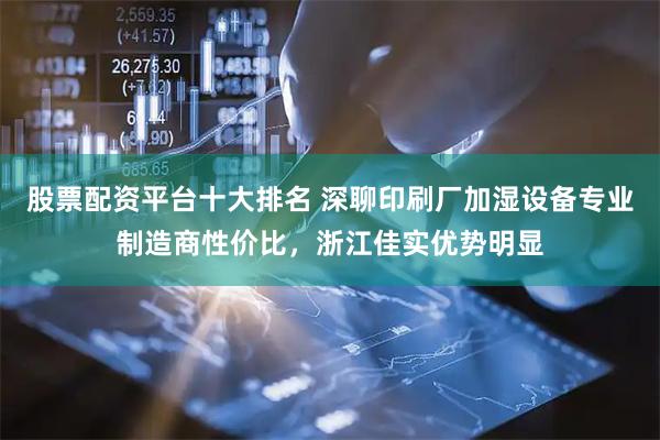 股票配资平台十大排名 深聊印刷厂加湿设备专业制造商性价比，浙江佳实优势明显