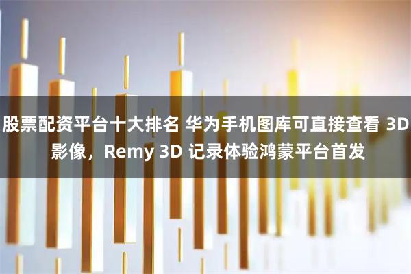 股票配资平台十大排名 华为手机图库可直接查看 3D 影像，Remy 3D 记录体验鸿蒙平台首发