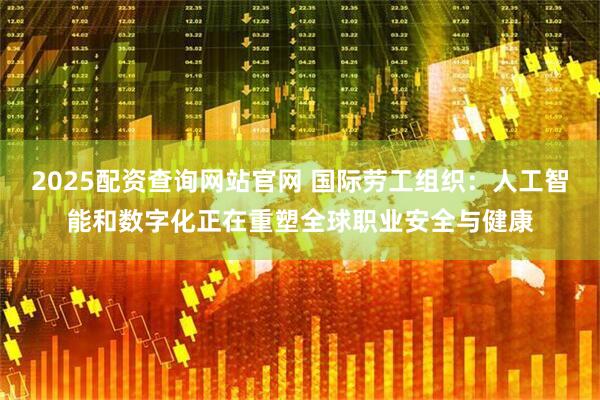 2025配资查询网站官网 国际劳工组织：人工智能和数字化正在重塑全球职业安全与健康