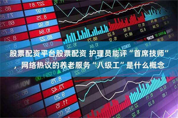 股票配资平台股票配资 护理员能评“首席技师”，网络热议的养老服务“八级工”是什么概念