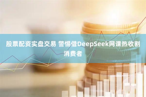股票配资实盘交易 警惕借DeepSeek网课热收割消费者