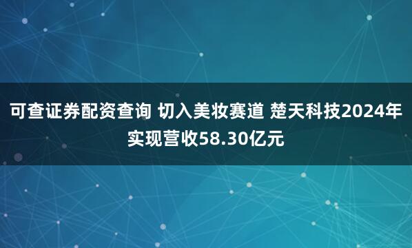 可查证券配资查询 切入美妆赛道 楚天科技2024年实现营收58.30亿元