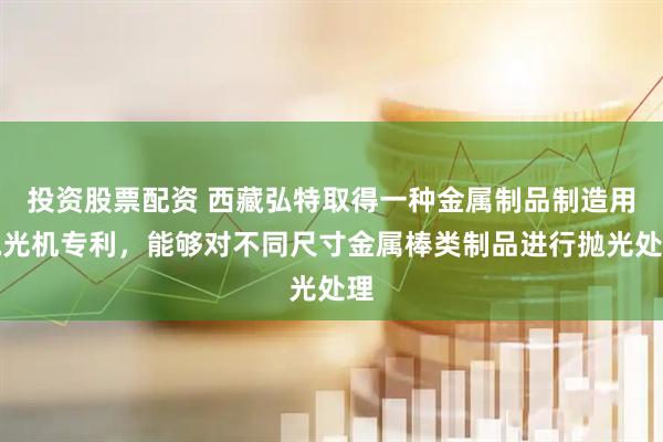 投资股票配资 西藏弘特取得一种金属制品制造用抛光机专利，能够对不同尺寸金属棒类制品进行抛光处理