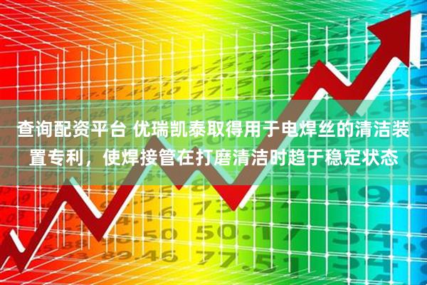 查询配资平台 优瑞凯泰取得用于电焊丝的清洁装置专利，使焊接管在打磨清洁时趋于稳定状态