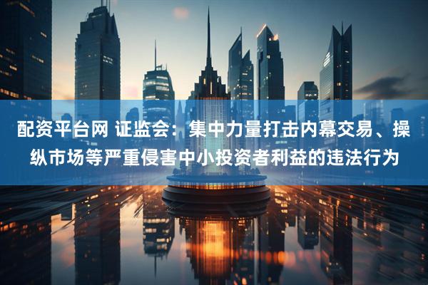 配资平台网 证监会：集中力量打击内幕交易、操纵市场等严重侵害中小投资者利益的违法行为