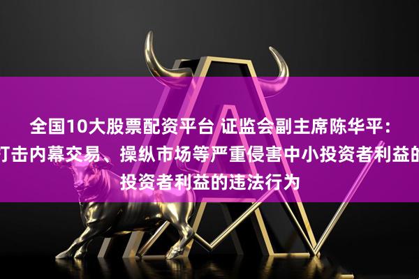 全国10大股票配资平台 证监会副主席陈华平：集中力量打击内幕交易、操纵市场等严重侵害中小投资者利益的违法行为