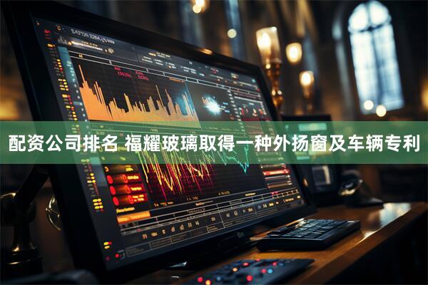 配资公司排名 福耀玻璃取得一种外扬窗及车辆专利