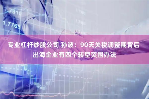 专业杠杆炒股公司 孙波：90天关税调整期背后 出海企业有四个转型突围办法