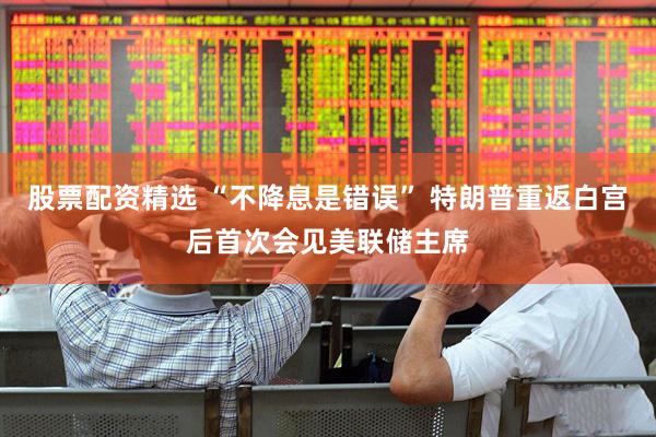 股票配资精选 “不降息是错误” 特朗普重返白宫后首次会见美联储主席