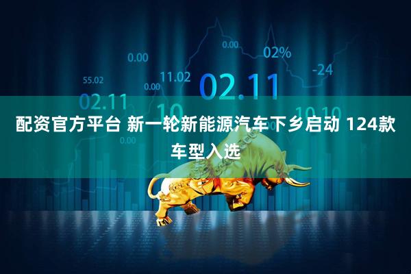 配资官方平台 新一轮新能源汽车下乡启动 124款车型入选