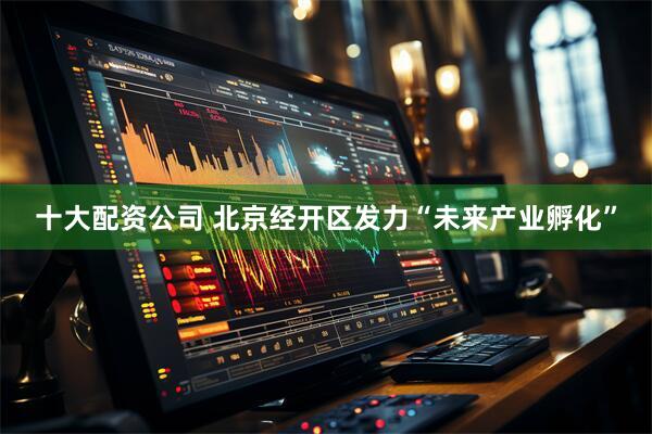 十大配资公司 北京经开区发力“未来产业孵化”