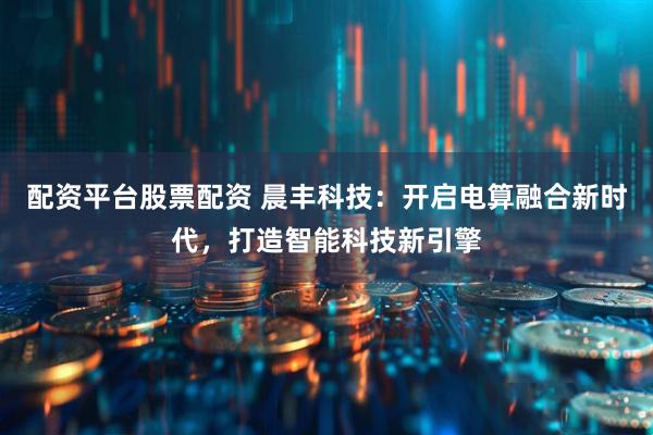 配资平台股票配资 晨丰科技：开启电算融合新时代，打造智能科技新引擎