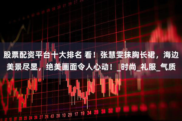 股票配资平台十大排名 看！张慧雯抹胸长裙，海边美景尽显，绝美画面令人心动！_时尚_礼服_气质
