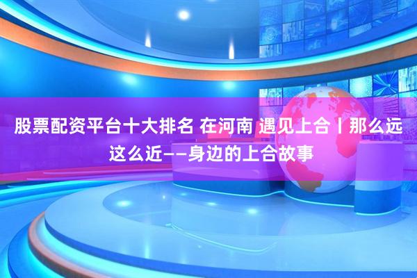 股票配资平台十大排名 在河南 遇见上合丨那么远 这么近——身边的上合故事