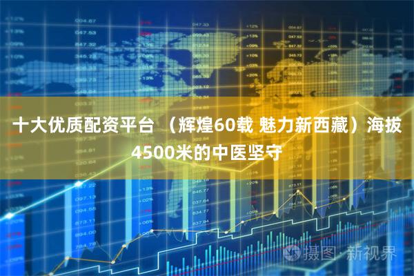 十大优质配资平台 （辉煌60载 魅力新西藏）海拔4500米的中医坚守