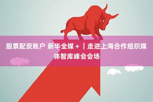 股票配资账户 新华全媒＋｜走进上海合作组织媒体智库峰会会场