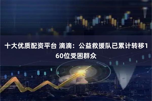 十大优质配资平台 滴滴：公益救援队已累计转移160位受困群众