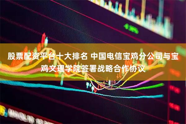 股票配资平台十大排名 中国电信宝鸡分公司与宝鸡文理学院签署战略合作协议