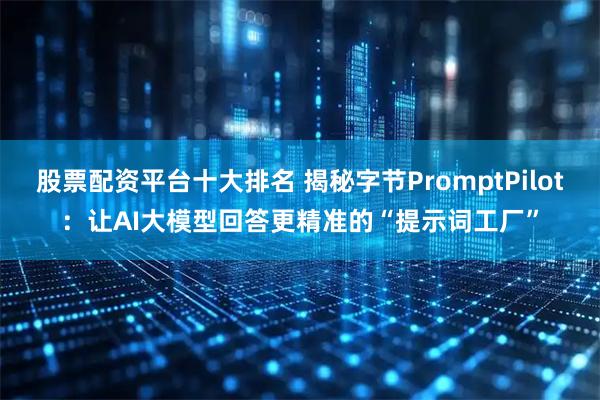 股票配资平台十大排名 揭秘字节PromptPilot：让AI大模型回答更精准的“提示词工厂”