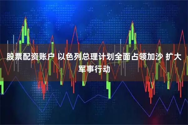股票配资账户 以色列总理计划全面占领加沙 扩大军事行动