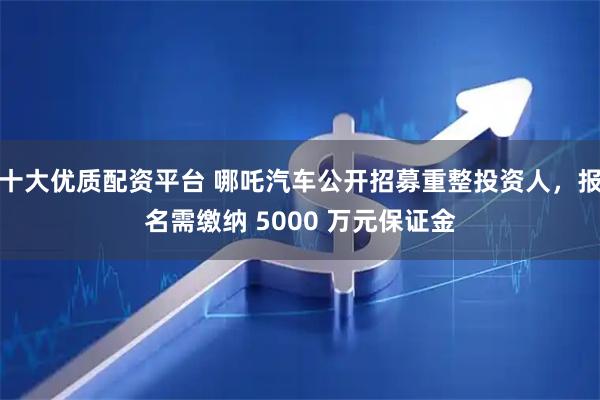 十大优质配资平台 哪吒汽车公开招募重整投资人，报名需缴纳 5000 万元保证金