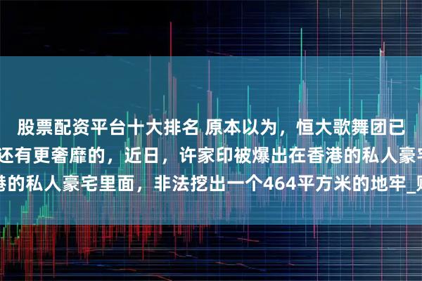 股票配资平台十大排名 原本以为，恒大歌舞团已经够奢靡了，没有想到还有更奢靡的，近日，许家印被爆出在香港的私人豪宅里面，非法挖出一个464平方米的地牢_财富_社会_法律