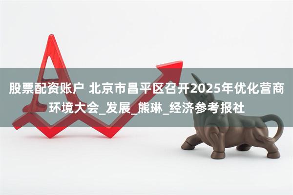 股票配资账户 北京市昌平区召开2025年优化营商环境大会_发展_熊琳_经济参考报社
