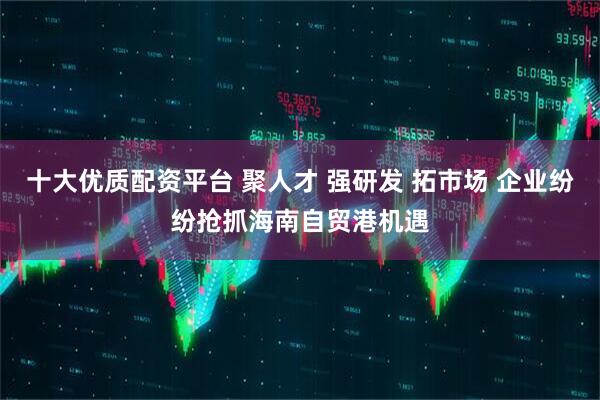 十大优质配资平台 聚人才 强研发 拓市场 企业纷纷抢抓海南自贸港机遇