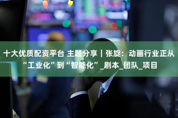 十大优质配资平台 主题分享｜张旋：动画行业正从“工业化”到“智能化”_剧本_团队_项目