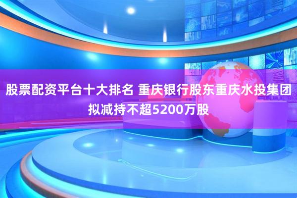股票配资平台十大排名 重庆银行股东重庆水投集团拟减持不超5200万股
