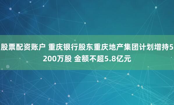 股票配资账户 重庆银行股东重庆地产集团计划增持5200万股 金额不超5.8亿元