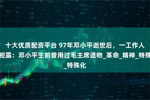 十大优质配资平台 97年邓小平逝世后，一工作人员袒露：邓小平生前曾用过毛主席遗物_革命_精神_特殊化