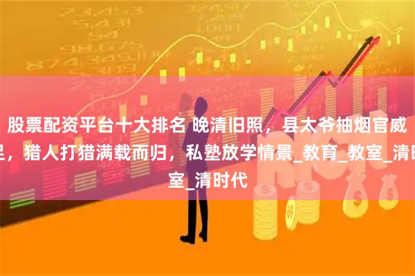 股票配资平台十大排名 晚清旧照，县太爷抽烟官威十足，猎人打猎满载而归，私塾放学情景_教育_教室_清时代