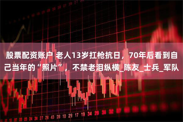 股票配资账户 老人13岁扛枪抗日，70年后看到自己当年的“照片”，不禁老泪纵横_陈友_士兵_军队