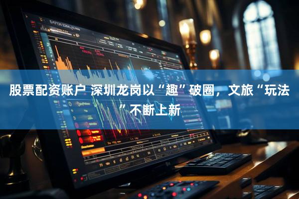 股票配资账户 深圳龙岗以“趣”破圈，文旅“玩法”不断上新