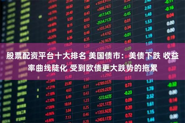 股票配资平台十大排名 美国债市：美债下跌 收益率曲线陡化 受到欧债更大跌势的拖累